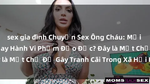 sex gia đình Chuyện Sex Ông Cháu: Mối Quan Hệ Gia Đình Hay Hành Vi Phạm Đạo Đức? Đây là Một Chủ Đề Gây Tranh Cãi Trong Xã Hội Hiện Nay.