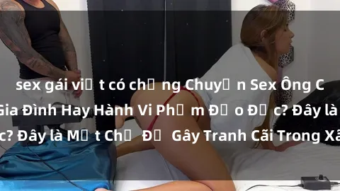 sex gái việt có chồng Chuyện Sex Ông Cháu: Mối Quan Hệ Gia Đình Hay Hành Vi Phạm Đạo Đức? Đây là Một Chủ Đề Gây Tranh Cãi Trong Xã Hội Hiện Nay.