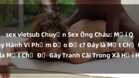 sex vietsub Chuyện Sex Ông Cháu: Mối Quan Hệ Gia Đình Hay Hành Vi Phạm Đạo Đức? Đây là Một Chủ Đề Gây Tranh Cãi Trong Xã Hội Hiện Nay.