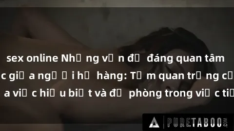 sex online Những vấn đề đáng quan tâm về quan hệ tình dục giữa người họ hàng: Tầm quan trọng của việc hiểu biết và đề phòng trong việc tiếp xúc trong gia đình.