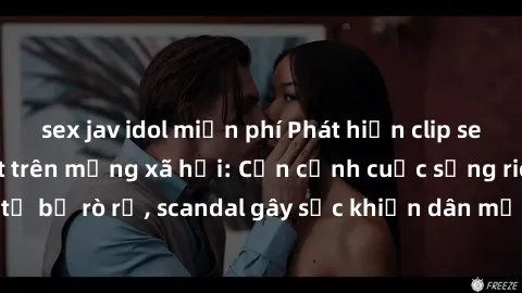 sex jav idol miễn phí Phát hiện clip sex quay lén hot nhất trên mạng xã hội: Cận cảnh cuộc sống riêng tư bị rò rỉ, scandal gây sốc khiến dân mạng không khỏi bàng hoàng