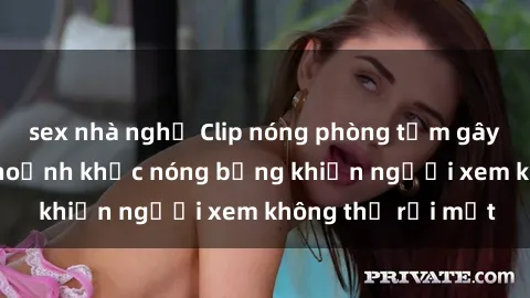 sex nhà nghỉ Clip nóng phòng tắm gây sốt: Cận cảnh khoảnh khắc nóng bỏng khiến người xem không thể rời mắt