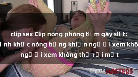 clip sex Clip nóng phòng tắm gây sốt: Cận cảnh khoảnh khắc nóng bỏng khiến người xem không thể rời mắt