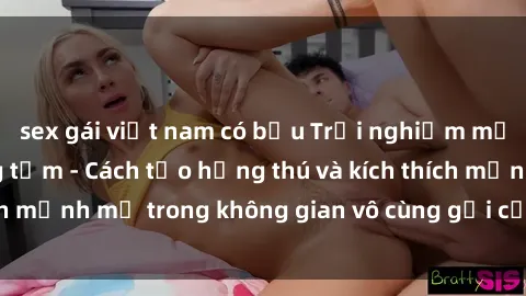 sex gái việt nam có bầu Trải nghiệm mới lạ với sex phòng tắm - Cách tạo hứng thú và kích thích mạnh mẽ trong không gian vô cùng gợi cảm và lãng mạn