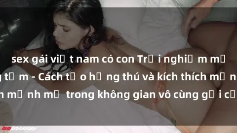 sex gái việt nam có con Trải nghiệm mới lạ với sex phòng tắm - Cách tạo hứng thú và kích thích mạnh mẽ trong không gian vô cùng gợi cảm và lãng mạn
