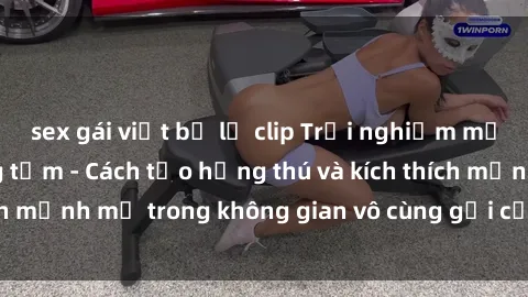 sex gái việt bị lộ clip Trải nghiệm mới lạ với sex phòng tắm - Cách tạo hứng thú và kích thích mạnh mẽ trong không gian vô cùng gợi cảm và lãng mạn