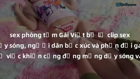 sex phòng tắm Gái Việt bị lộ clip sex khiến dư luận dậy sóng, người dân bức xúc và phản đối gay gắt. Sự việc khiến cộng đồng mạng dậy sóng và yêu cầu xử lý nghiêm ngặt.
