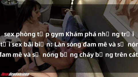 sex phòng tập gym Khám phá những trải nghiệm độc đáo tại sex bãi biển: Làn sóng đam mê và sự nóng bỏng cháy bỏng trên cát trắng