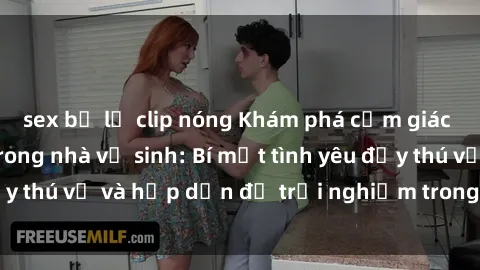 sex bị lộ clip nóng Khám phá cảm giác mới mẻ với sex trong nhà vệ sinh: Bí mật tình yêu đầy thú vị và hấp dẫn để trải nghiệm trong đêm hôm nay!