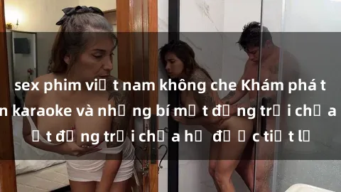 sex phim việt nam không che Khám phá thế giới sex quán karaoke và những bí mật động trời chưa hề được tiết lộ