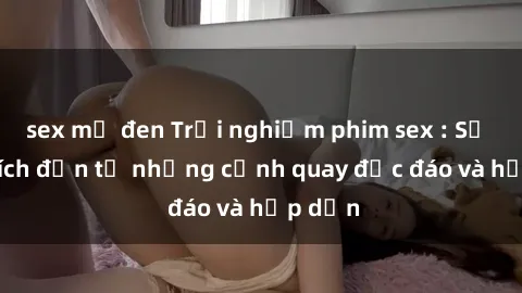 sex mỹ đen Trải nghiệm phim sex : Sự kích thích đến từ những cảnh quay độc đáo và hấp dẫn