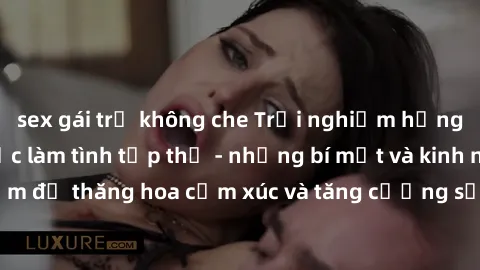 sex gái trẻ không che Trải nghiệm hứng khởi cùng với việc làm tình tập thể - những bí mật và kinh nghiệm để thăng hoa cảm xúc và tăng cường sự gắn kết trong mối quan hệ