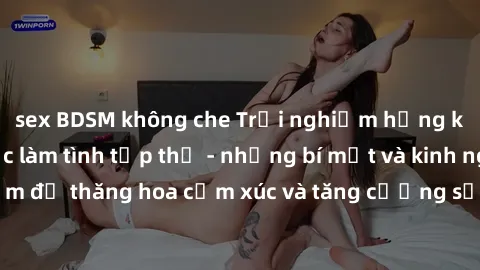 sex BDSM không che Trải nghiệm hứng khởi cùng với việc làm tình tập thể - những bí mật và kinh nghiệm để thăng hoa cảm xúc và tăng cường sự gắn kết trong mối quan hệ