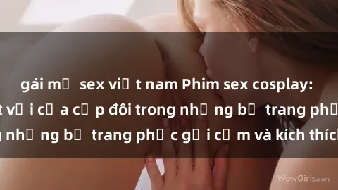 gái mỹ sex việt nam Phim sex cosplay: Trải nghiệm tuyệt vời của cặp đôi trong những bộ trang phục gợi cảm và kích thích