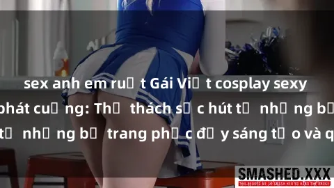 sex anh em ruột Gái Việt cosplay sexy khiến fan hâm mộ phát cuồng: Thử thách sức hút từ những bộ trang phục đầy sáng tạo và quyến rũ!