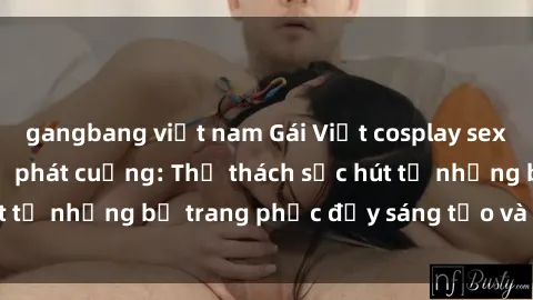 gangbang việt nam Gái Việt cosplay sexy khiến fan hâm mộ phát cuồng: Thử thách sức hút từ những bộ trang phục đầy sáng tạo và quyến rũ!