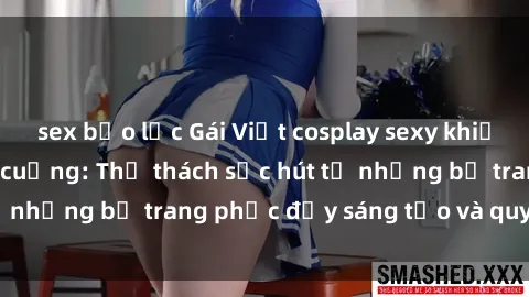 sex bạo lực Gái Việt cosplay sexy khiến fan hâm mộ phát cuồng: Thử thách sức hút từ những bộ trang phục đầy sáng tạo và quyến rũ!