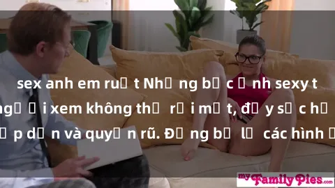 sex anh em ruột Những bức ảnh sexy tá gợi cảm khiến người xem không thể rời mắt, đầy sức hấp dẫn và quyến rũ. Đừng bỏ lỡ các hình ảnh nóng bỏng này!