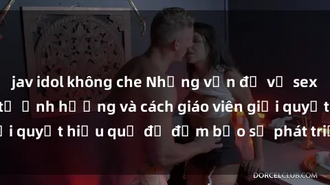 jav idol không che Những vấn đề về sex học sinh: Các yếu tố ảnh hưởng và cách giáo viên giải quyết hiệu quả để đảm bảo sự phát triển toàn diện.
