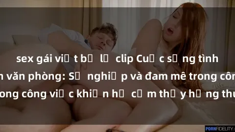 sex gái việt bị lộ clip Cuộc sống tình dục của nhân viên văn phòng: Sự nghiệp và đam mê trong công việc khiến họ cảm thấy hứng thú với tình dục?