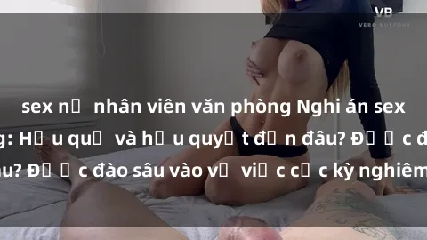 sex nữ nhân viên văn phòng Nghi án sex nhân viên nhà hàng: Hậu quả và hậu quyết đến đâu? Được đào sâu vào vụ việc cực kỳ nghiêm trọng này.