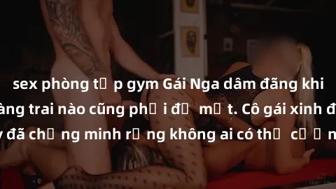 sex phòng tập gym Gái Nga dâm đãng khiến tim bất cứ chàng trai nào cũng phải đỏ mặt. Cô gái xinh đẹp này đã chứng minh rằng không ai có thể cưỡng lại khi cô làm tình đắm say.