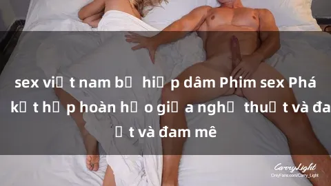 sex việt nam bị hiếp dâm Phim sex Pháp - Sự kết hợp hoàn hảo giữa nghệ thuật và đam mê