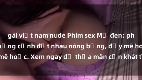 gái việt nam nude Phim sex Mỹ đen: phút mãnh liệt với những cảnh địt nhau nóng bỏng, đầy mê hoặc. Xem ngay để thỏa mãn cơn khát tình dục của bạn!