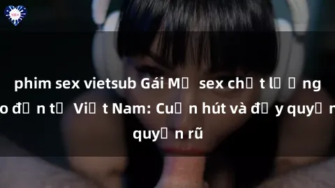 phim sex vietsub Gái Mỹ sex chất lượng cao đến từ Việt Nam: Cuốn hút và đầy quyến rũ