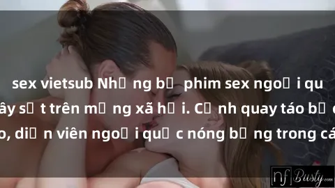 sex vietsub Những bộ phim sex ngoại quốc nổi tiếng và gây sốt trên mạng xã hội. Cảnh quay táo bạo, diễn viên ngoại quốc nóng bỏng trong các tác phẩm đỉnh cao.