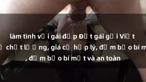 làm tình với gái đẹp Đặt gái gọi Việt Nam: Dịch vụ chất lượng, giá cả hợp lý, đảm bảo bí mật và an toàn