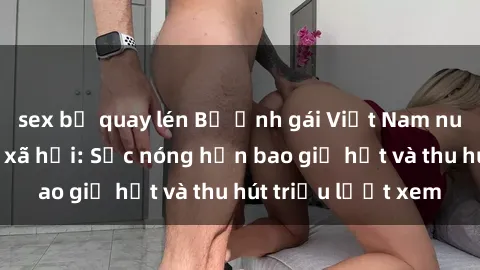 sex bị quay lén Bộ ảnh gái Việt Nam nude gây sốt mạng xã hội: Sắc nóng hơn bao giờ hết và thu hút triệu lượt xem