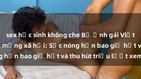 sex học sinh không che Bộ ảnh gái Việt Nam nude gây sốt mạng xã hội: Sắc nóng hơn bao giờ hết và thu hút triệu lượt xem
