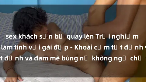 sex khách sạn bị quay lén Trải nghiệm cực kỳ thú vị khi làm tình với gái đẹp - Khoái cảm tột đỉnh và đam mê bùng nổ không ngờ chỉ trong một đêm!
