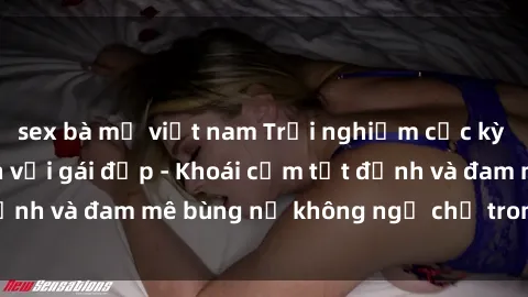 sex bà mẹ việt nam Trải nghiệm cực kỳ thú vị khi làm tình với gái đẹp - Khoái cảm tột đỉnh và đam mê bùng nổ không ngờ chỉ trong một đêm!