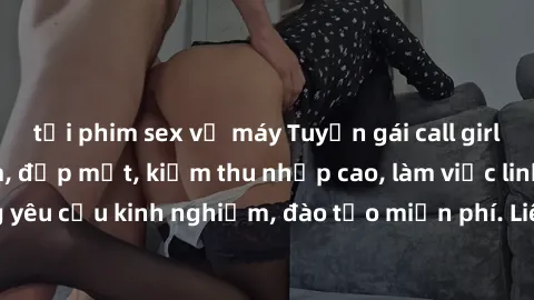 tải phim sex về máy Tuyển gái call girl Việt Nam gợi cảm, đẹp mắt, kiếm thu nhập cao, làm việc linh hoạt, không yêu cầu kinh nghiệm, đào tạo miễn phí. Liên hệ ngay để biết thêm chi tiết!