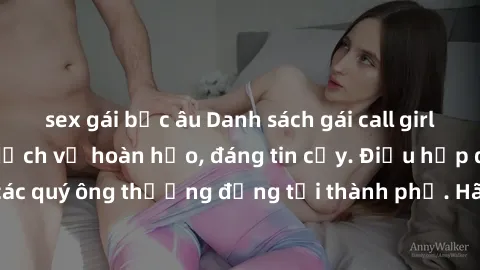 sex gái bắc âu Danh sách gái call girl vip chất lượng, dịch vụ hoàn hảo, đáng tin cậy. Điều hấp dẫn cho các quý ông thượng đẳng tại thành phố. Hãy nhấc máy và đặt lịch ngay!