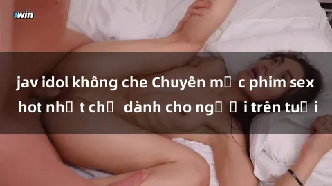 jav idol không che Chuyên mục phim sex hot nhất chỉ dành cho người trên tuổi