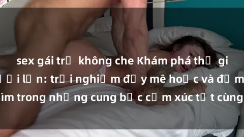 sex gái trẻ không che Khám phá thế giới mới với sex người lớn: trải nghiệm đầy mê hoặc và đắm chìm trong những cung bậc cảm xúc tột cùng, hứng khởi và cuốn hút.