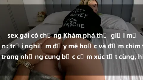 sex gái có chồng Khám phá thế giới mới với sex người lớn: trải nghiệm đầy mê hoặc và đắm chìm trong những cung bậc cảm xúc tột cùng, hứng khởi và cuốn hút.
