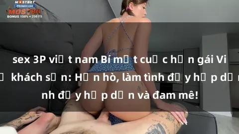 sex 3P việt nam Bí mật cuộc hẹn gái Việt lần đầu ở khách sạn: Hẹn hò, làm tình đầy hấp dẫn và đam mê!