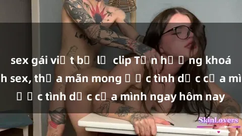 sex gái việt bị lộ clip Tận hưởng khoái cảm với gái xinh sex, thỏa mãn mong ước tình dục của mình ngay hôm nay