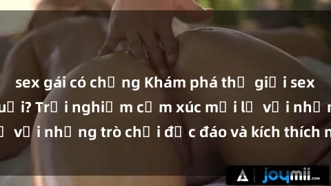 sex gái có chồng Khám phá thế giới sex trực tuyến: Hơn tuổi? Trải nghiệm cảm xúc mới lạ với những trò chơi độc đáo và kích thích người lớn