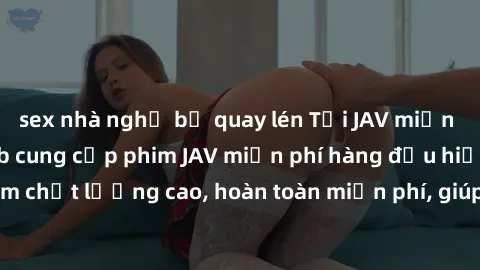 sex nhà nghỉ bị quay lén Tải JAV miễn phí: Các trang web cung cấp phim JAV miễn phí hàng đầu hiện nay. Các tác phẩm chất lượng cao, hoàn toàn miễn phí, giúp bạn thỏa mãn niềm đam mê mà không tốn kém.