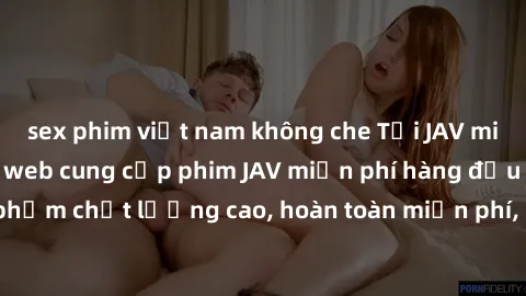 sex phim việt nam không che Tải JAV miễn phí: Các trang web cung cấp phim JAV miễn phí hàng đầu hiện nay. Các tác phẩm chất lượng cao, hoàn toàn miễn phí, giúp bạn thỏa mãn niềm đam mê mà không tốn ké