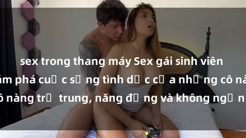 sex trong thang máy Sex gái sinh viên hot nhất: Cùng khám phá cuộc sống tình dục của những cô nàng trẻ trung, năng động và không ngần ngại thử nghiệm!