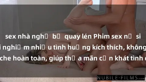 sex nhà nghỉ bị quay lén Phim sex nữ sinh mới nhất: Trải nghiệm nhiều tình huống kích thích, không che hoàn toàn, giúp thỏa mãn cơn khát tình dục của các bạn trẻ