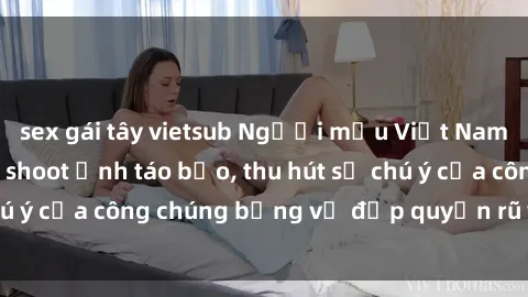 sex gái tây vietsub Người mẫu Việt Nam gây sốt với loạt shoot ảnh táo bạo, thu hút sự chú ý của công chúng bằng vẻ đẹp quyến rũ và gợi cảm.