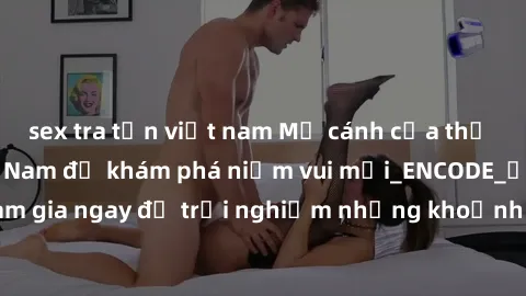 sex tra tấn việt nam Mở cánh cửa thế giới sex MILF Việt Nam để khám phá niềm vui mới_ENCODE_. Hãy tham gia ngay để trải nghiệm những khoảnh khắc đầy kích thích và đam mê.