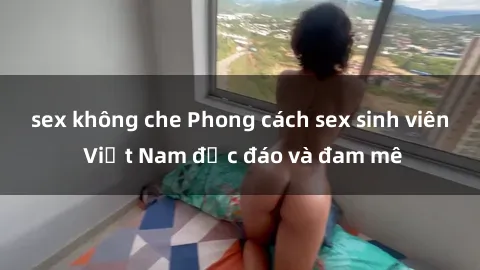 sex không che Phong cách sex sinh viên Việt Nam độc đáo và đam mê